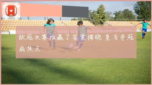 欧冠决赛谁赢了答案揭晓 皇马夺冠成焦点