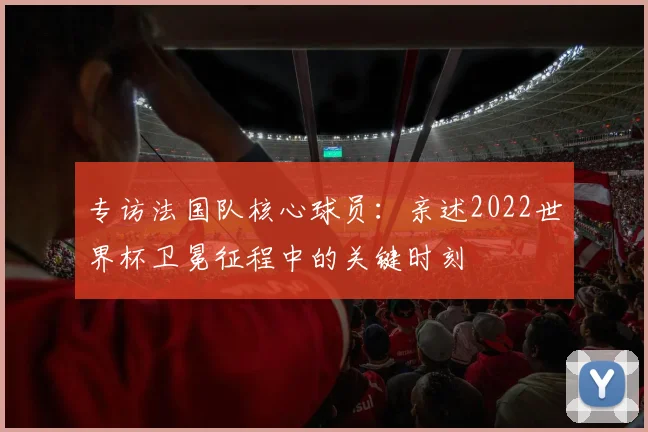 专访法国队核心球员:亲述2022世界杯卫冕征程中的关键时刻
