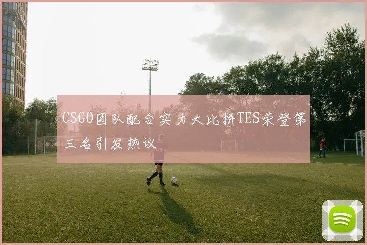 CSGO团队配合实力大比拼TES荣登第三名引发热议