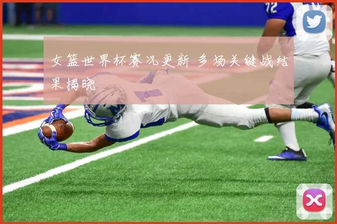 女篮世界杯赛况更新 多场关键战结果揭晓