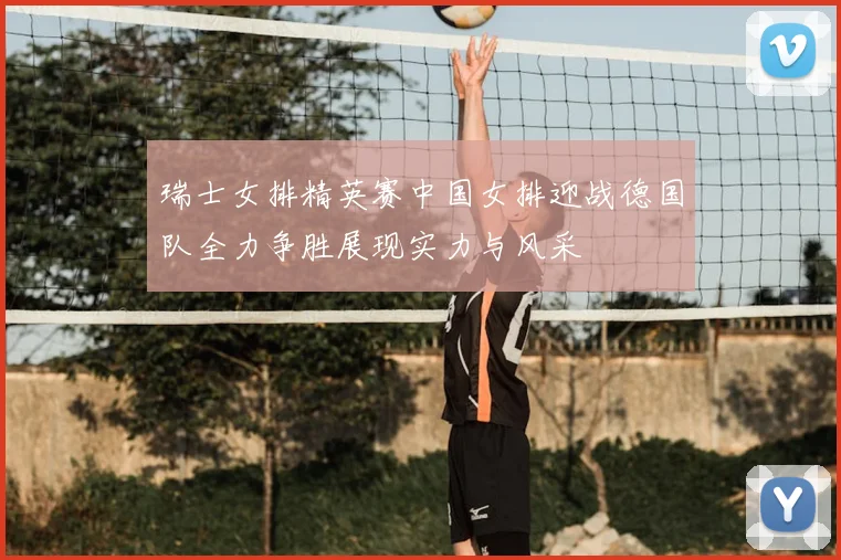 瑞士女排精英赛中国女排迎战德国队全力争胜展现实力与风采
