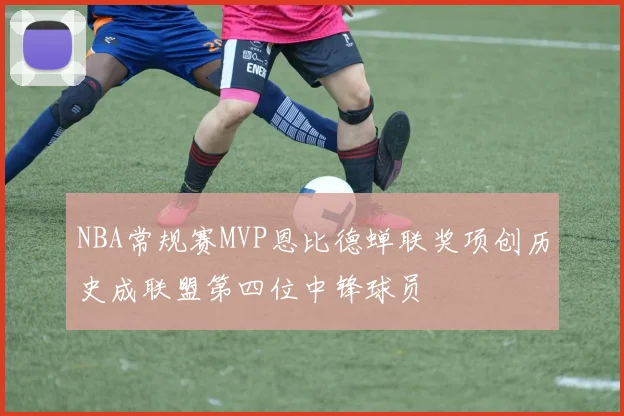 NBA常规赛MVP恩比德蝉联奖项创历史成联盟第四位中锋球员