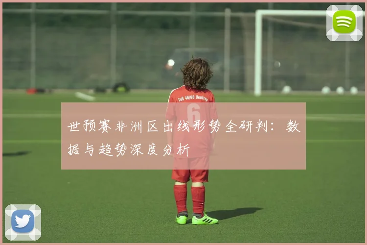 世预赛非洲区出线形势全研判:数据与趋势深度分析