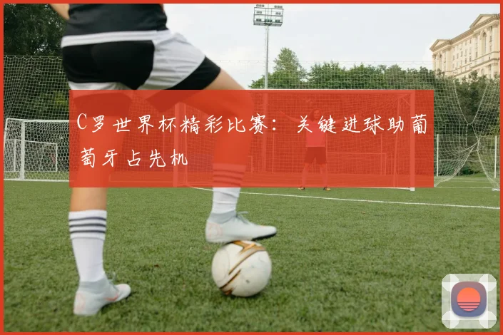 C罗世界杯精彩比赛：关键进球助葡萄牙占先机