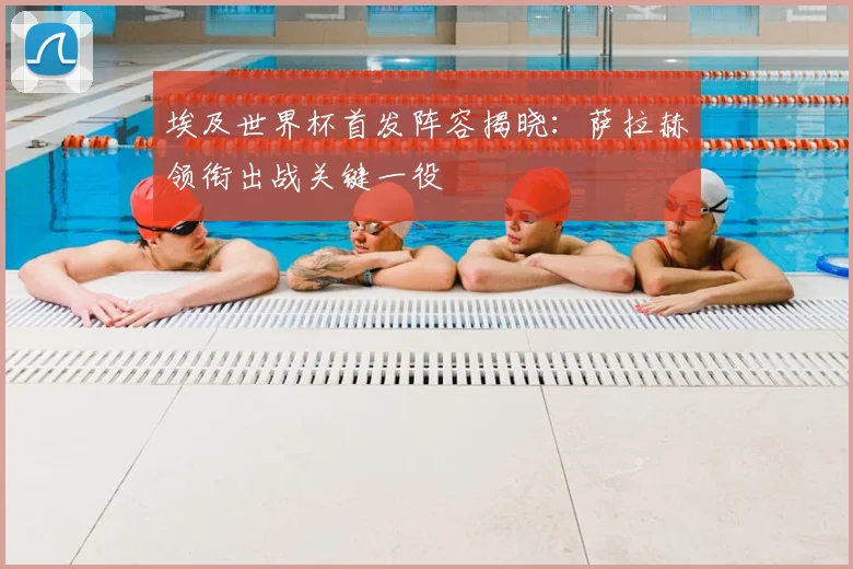 埃及世界杯首发阵容揭晓：萨拉赫领衔出战关键一役