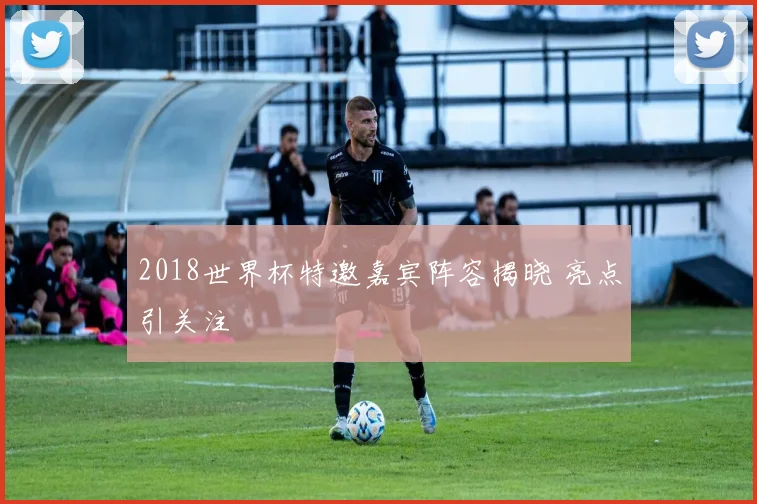 2018世界杯特邀嘉宾阵容揭晓 亮点引关注