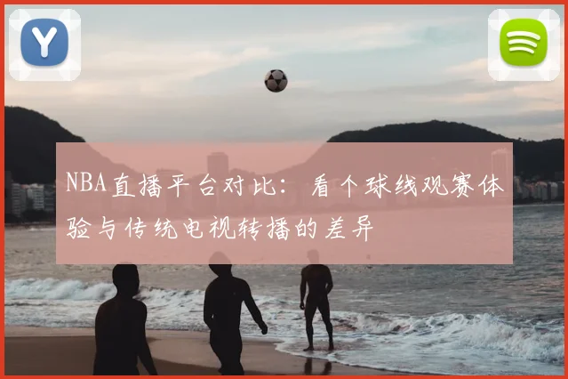 NBA直播平台对比：看个球线观赛体验与传统电视转播的差异