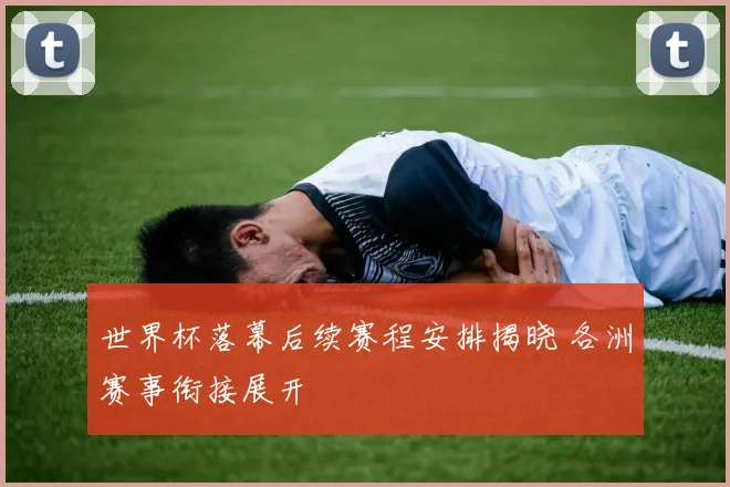 世界杯落幕后续赛程安排揭晓 各洲赛事衔接展开