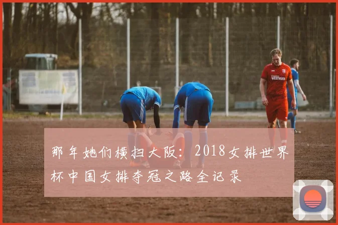 那年她们横扫大阪：2018女排世界杯中国女排夺冠之路全记录