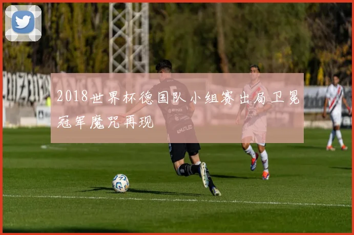 2018世界杯德国队小组赛出局卫冕冠军魔咒再现