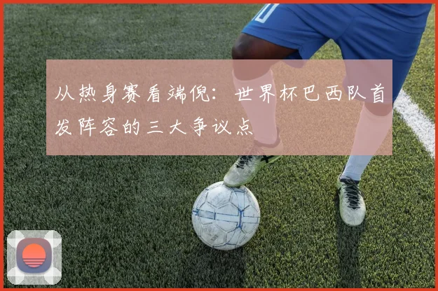 从热身赛看端倪：世界杯巴西队首发阵容的三大争议点