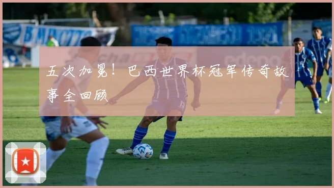 五次加冕！巴西世界杯冠军传奇故事全回顾