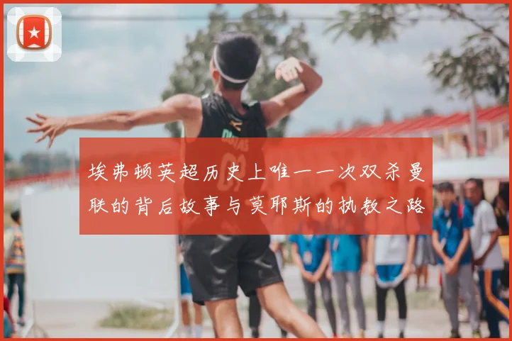 埃弗顿英超历史上唯一一次双杀曼联的背后故事与莫耶斯的执教之路