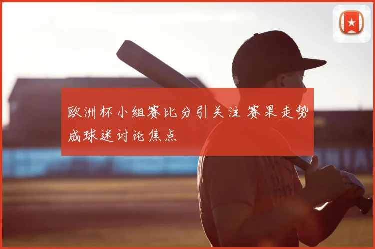 欧洲杯小组赛比分引关注 赛果走势成球迷讨论焦点