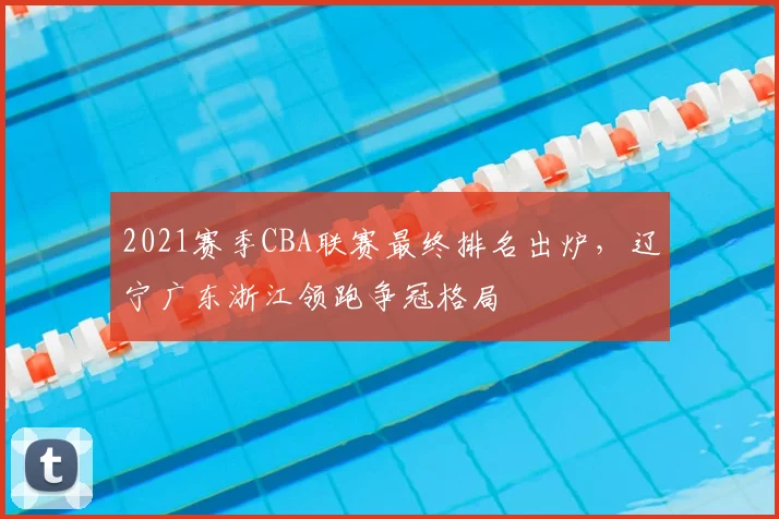2021赛季CBA联赛最终排名出炉，辽宁广东浙江领跑争冠格局