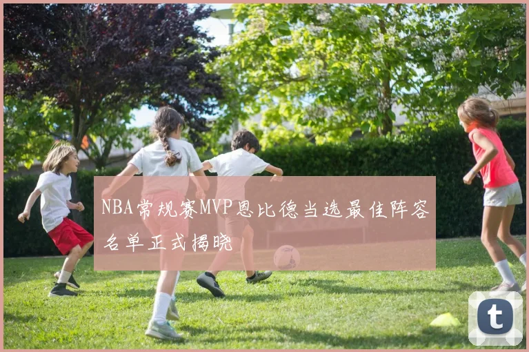 NBA常规赛MVP恩比德当选最佳阵容名单正式揭晓