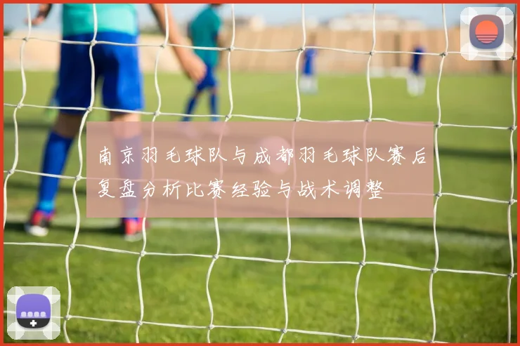 南京羽毛球队与成都羽毛球队赛后复盘分析比赛经验与战术调整