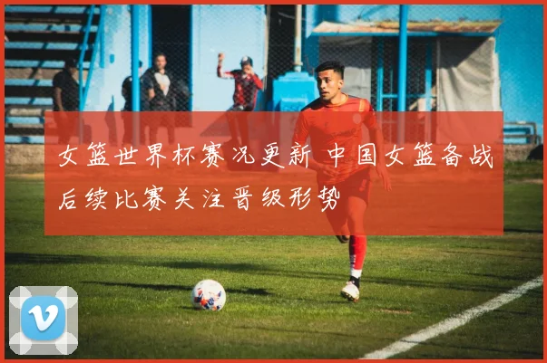 女篮世界杯赛况更新 中国女篮备战后续比赛关注晋级形势