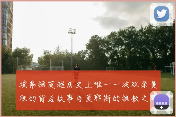 埃弗顿英超历史上唯一一次双杀曼联的背后故事与莫耶斯的执教之路