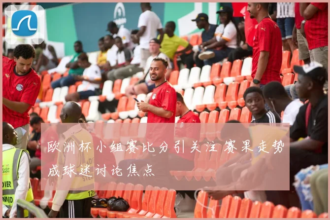 欧洲杯小组赛比分引关注 赛果走势成球迷讨论焦点