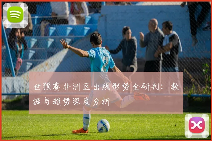 世预赛非洲区出线形势全研判：数据与趋势深度分析