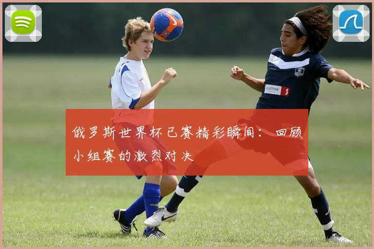 俄罗斯世界杯已赛精彩瞬间：回顾小组赛的激烈对决