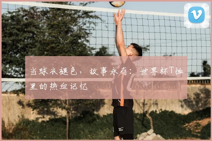 当球衣褪色，故事永存：世界杯T恤里的热血记忆