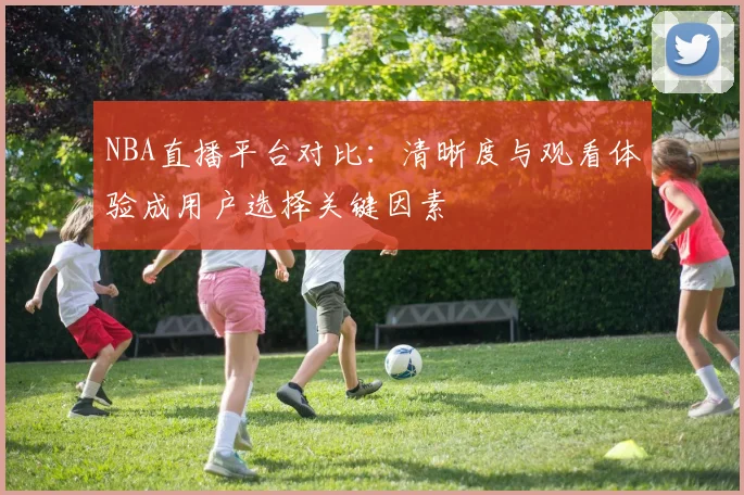 NBA直播平台对比：清晰度与观看体验成用户选择关键因素