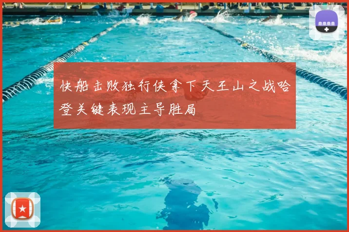 快船击败独行侠拿下天王山之战哈登关键表现主导胜局