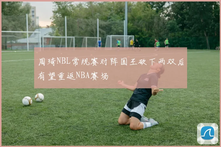 周琦NBL常规赛对阵国王砍下两双后有望重返NBA赛场