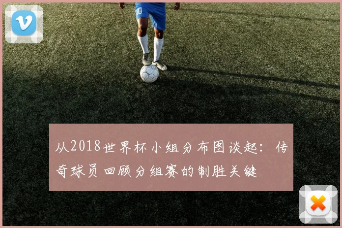 从2018世界杯小组分布图谈起：传奇球员回顾分组赛的制胜关键