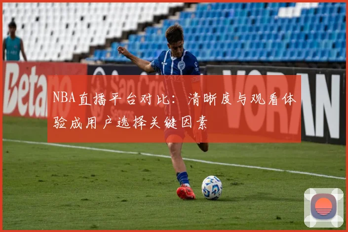 NBA直播平台对比：清晰度与观看体验成用户选择关键因素