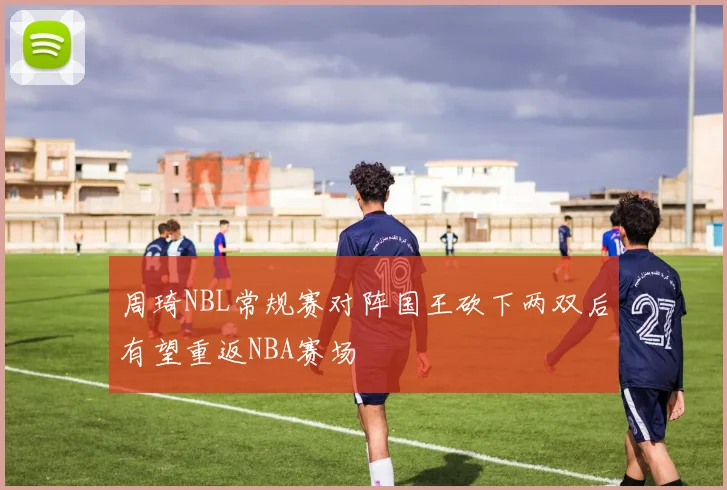 周琦NBL常规赛对阵国王砍下两双后有望重返NBA赛场