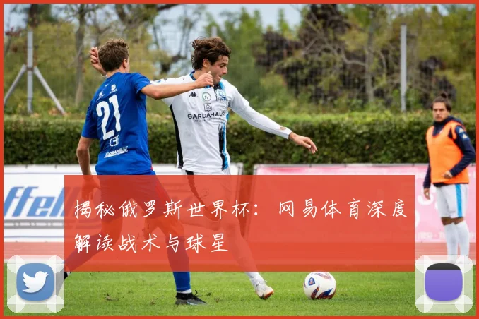 揭秘俄罗斯世界杯：网易体育深度解读战术与球星