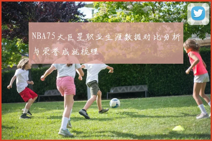 NBA75大巨星职业生涯数据对比分析与荣誉成就梳理