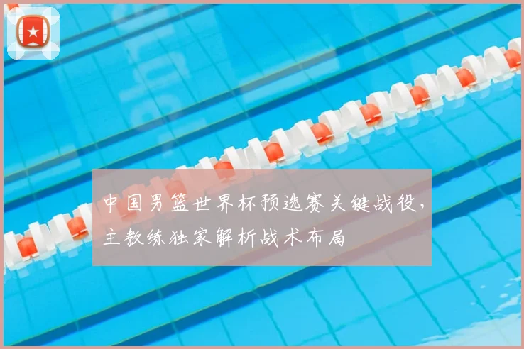 中国男篮世界杯预选赛关键战役，主教练独家解析战术布局