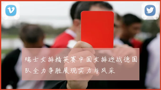 瑞士女排精英赛中国女排迎战德国队全力争胜展现实力与风采