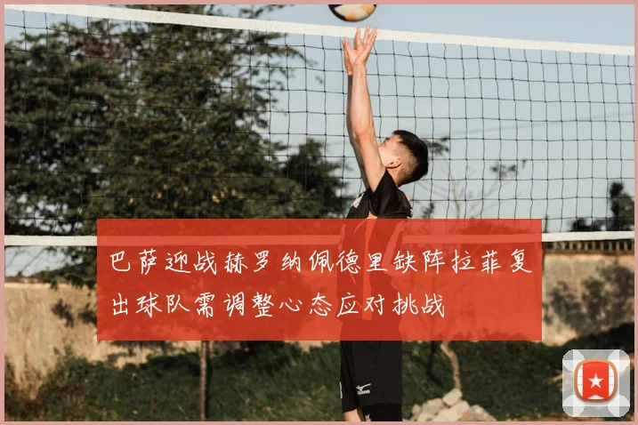 巴萨迎战赫罗纳佩德里缺阵拉菲复出球队需调整心态应对挑战
