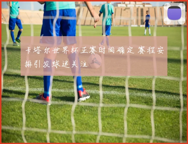 卡塔尔世界杯正赛时间确定 赛程安排引发球迷关注