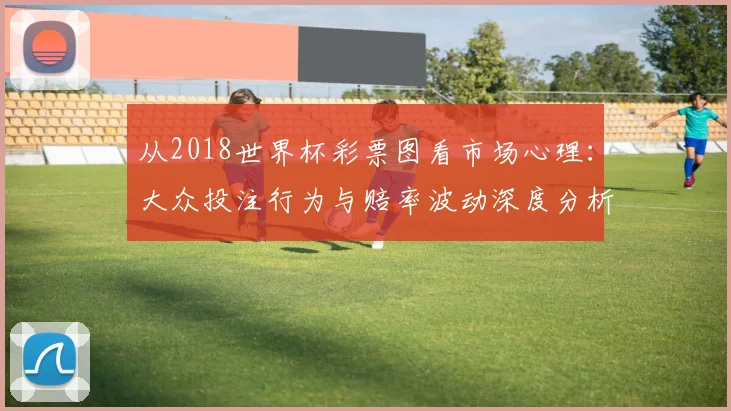 从2018世界杯彩票图看市场心理：大众投注行为与赔率波动深度分析
