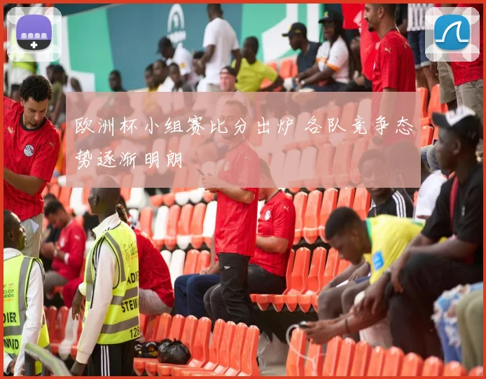 欧洲杯小组赛比分出炉 各队竞争态势逐渐明朗