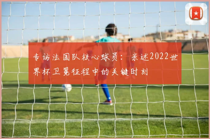 专访法国队核心球员:亲述2022世界杯卫冕征程中的关键时刻
