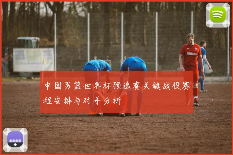 中国男篮世界杯预选赛关键战役赛程安排与对手分析