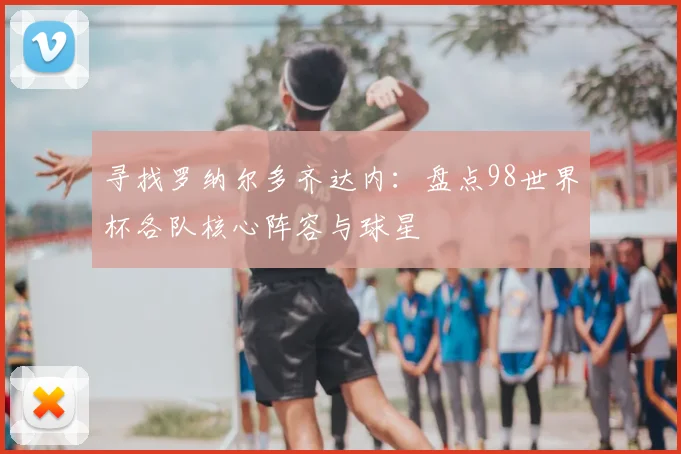 寻找罗纳尔多齐达内:盘点98世界杯各队核心阵容与球星