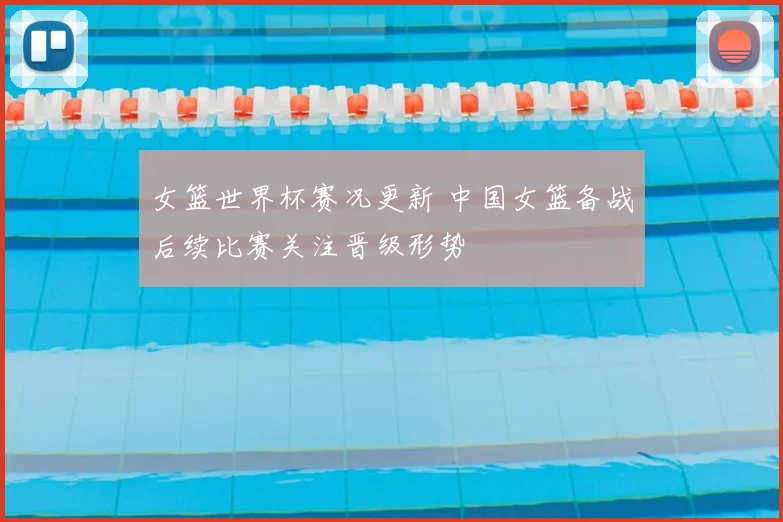 女篮世界杯赛况更新 中国女篮备战后续比赛关注晋级形势