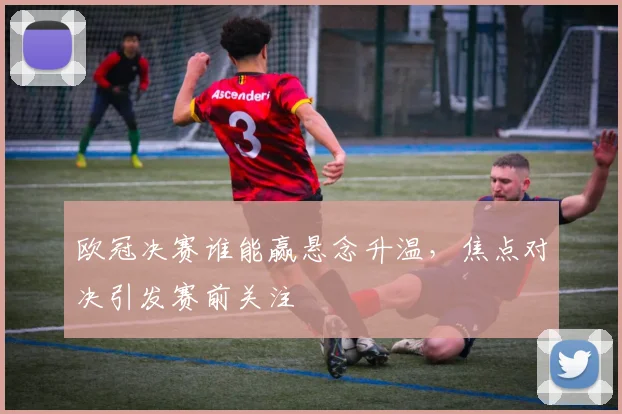 欧冠决赛谁能赢悬念升温，焦点对决引发赛前关注