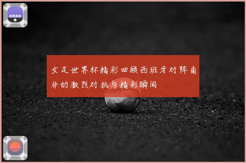 女足世界杯精彩回顾西班牙对阵南非的激烈对抗与精彩瞬间
