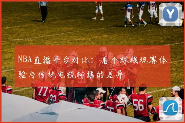 NBA直播平台对比：看个球线观赛体验与传统电视转播的差异