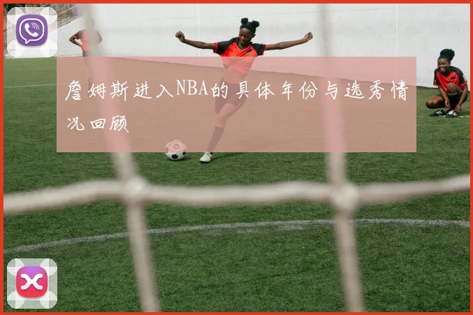 詹姆斯进入NBA的具体年份与选秀情况回顾